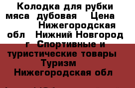 Колодка для рубки мяса (дубовая) › Цена ­ 1 800 - Нижегородская обл., Нижний Новгород г. Спортивные и туристические товары » Туризм   . Нижегородская обл.